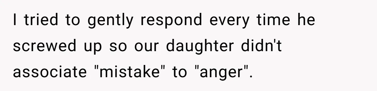 I tried to gently respond every time he screwed up so our daughter didn't associate "mistake" to "anger".