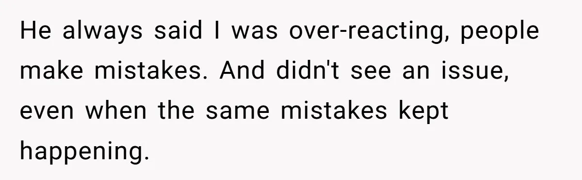 He always said I was over-reacting, people make mistakes. And didn't see an issue, even when the same mistakes kept happening.