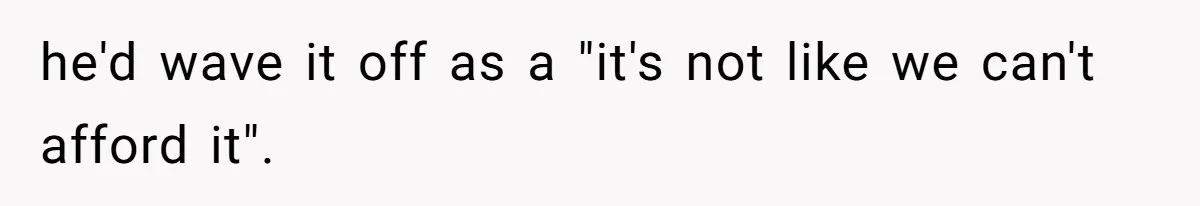 he'd wave it off as a "it's not like we can't afford it".