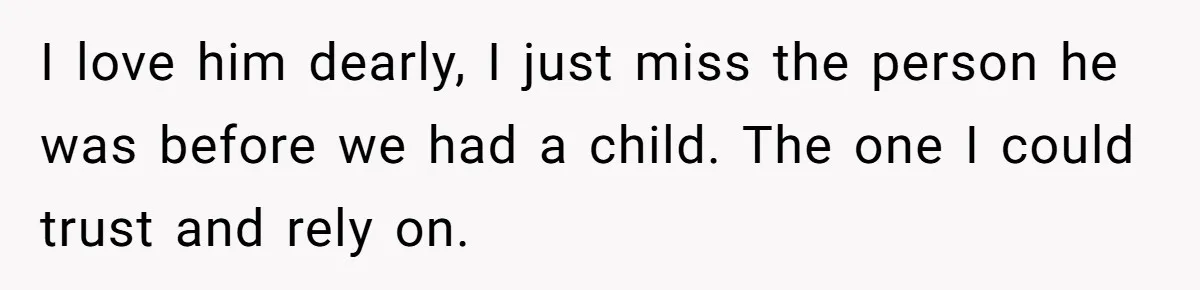 I love him dearly, I just miss the person he was before we had a child. The one I could trust and rely on.