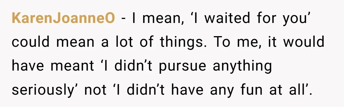 KarenJoanneO − I mean, ‘I waited for you’ could mean a lot of things. To me, it would have meant ‘I didn’t pursue anything seriously’ not ‘I didn’t have any...