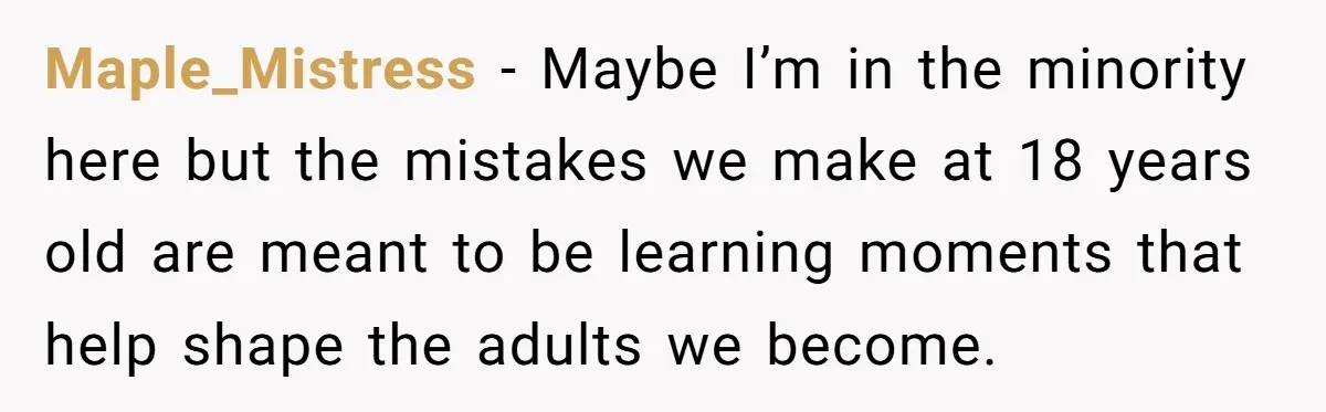 Maple_Mistress − Maybe I’m in the minority here but the mistakes we make at 18 years old are meant to be learning moments that help shape the adults we become.