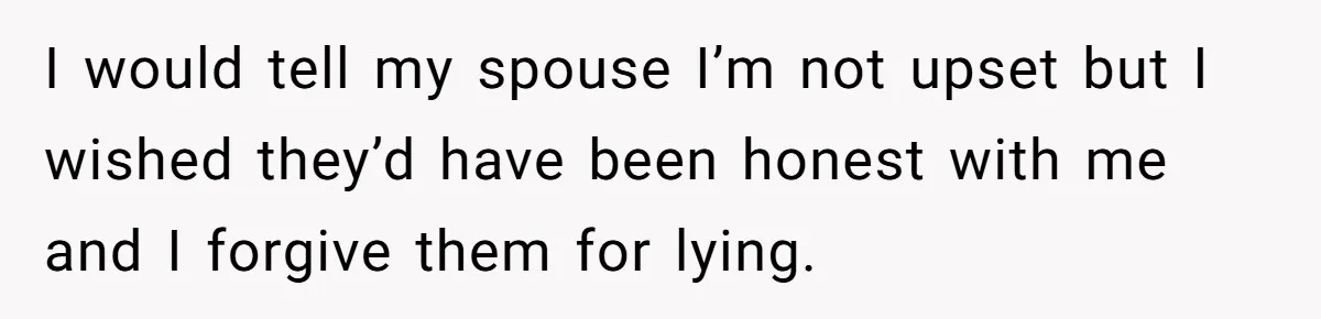 I would tell my spouse I’m not upset but I wished they’d have been honest with me and I forgive them for lying.
