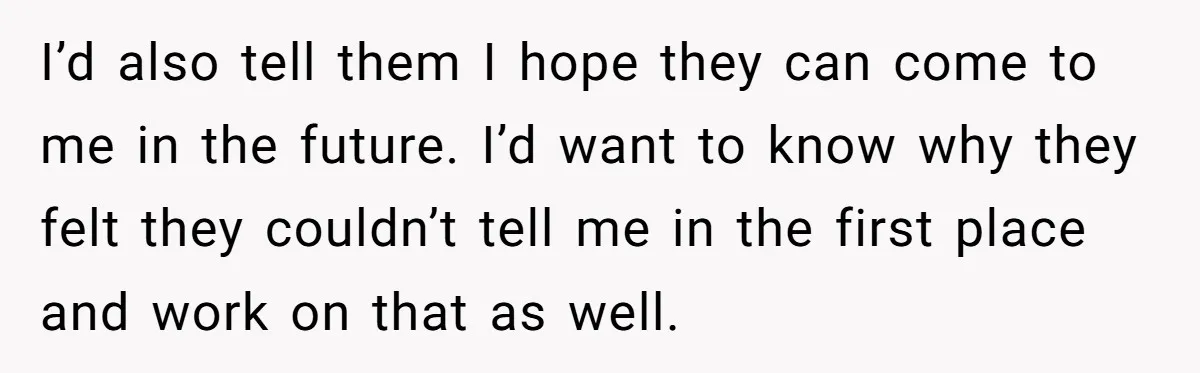 I’d also tell them I hope they can come to me in the future. I’d want to know why they felt they couldn’t tell me in the first place and...