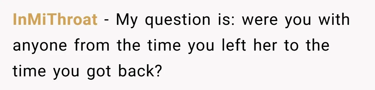 InMiThroat − My question is: were you with anyone from the time you left her to the time you got back?