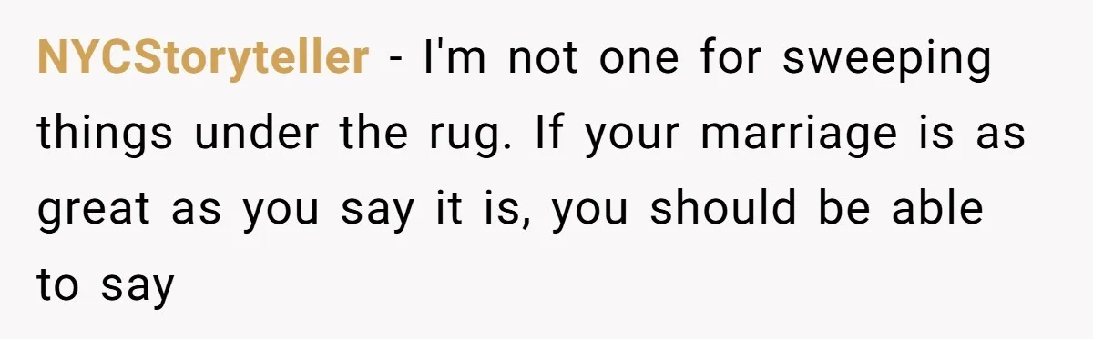 NYCStoryteller − I'm not one for sweeping things under the rug. If your marriage is as great as you say it is, you should be able to say