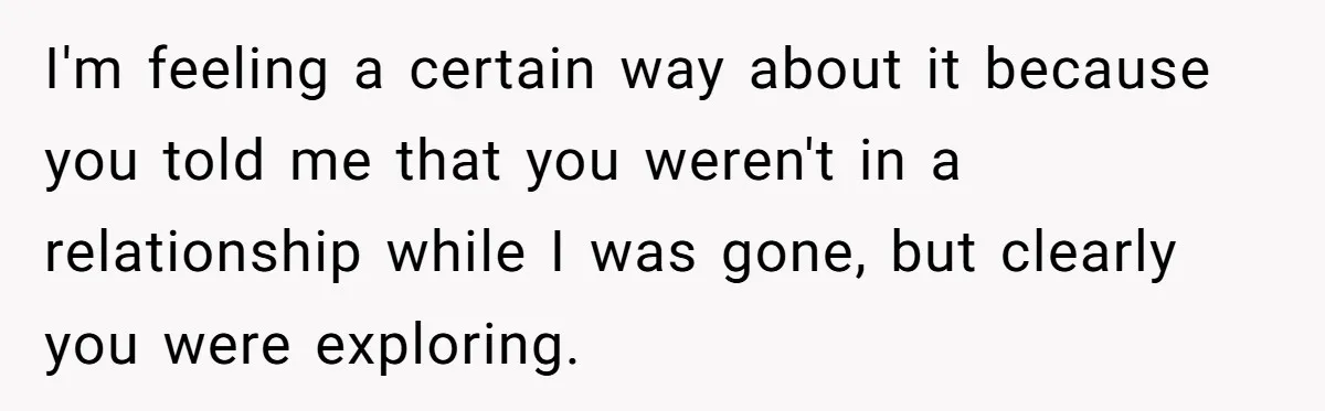 I'm feeling a certain way about it because you told me that you weren't in a relationship while I was gone, but clearly you were exploring.