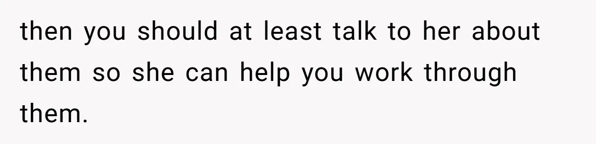 then you should at least talk to her about them so she can help you work through them.