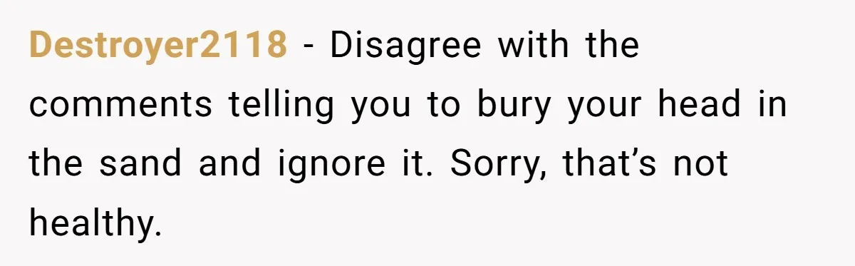 Destroyer2118 − Disagree with the comments telling you to bury your head in the sand and ignore it. Sorry, that’s not healthy.