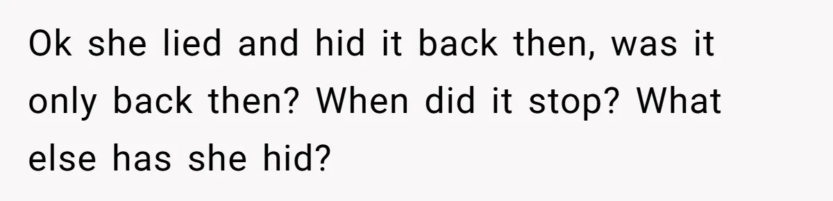 Ok she lied and hid it back then, was it only back then? When did it stop? What else has she hid?