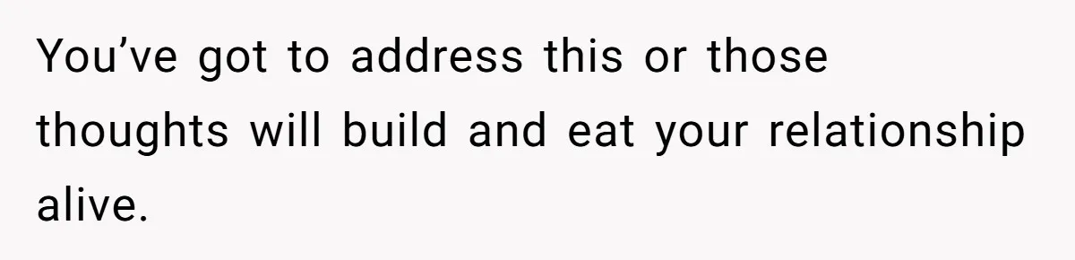You’ve got to address this or those thoughts will build and eat your relationship alive.
