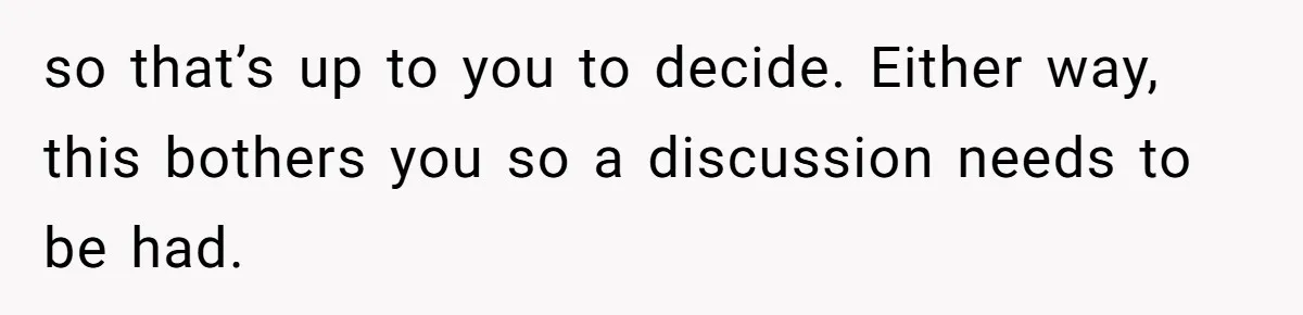 so that’s up to you to decide. Either way, this bothers you so a discussion needs to be had.