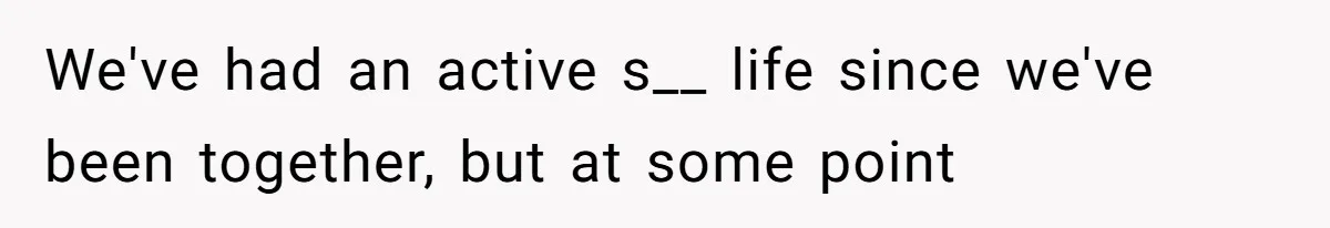 We've had an active s__ life since we've been together, but at some point