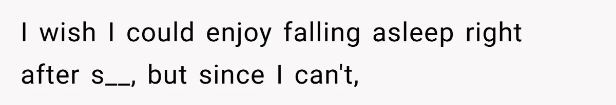 I wish I could enjoy falling asleep right after s__, but since I can't,