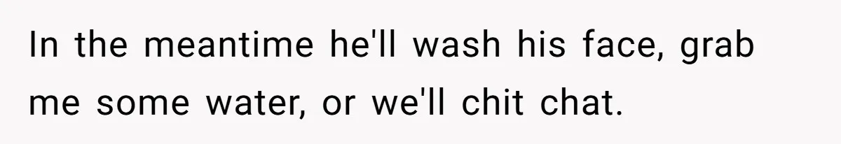 In the meantime he'll wash his face, grab me some water, or we'll chit chat.