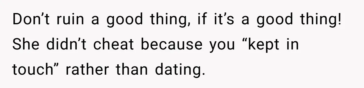 Don’t ruin a good thing, if it’s a good thing! She didn’t cheat because you “kept in touch” rather than dating.
