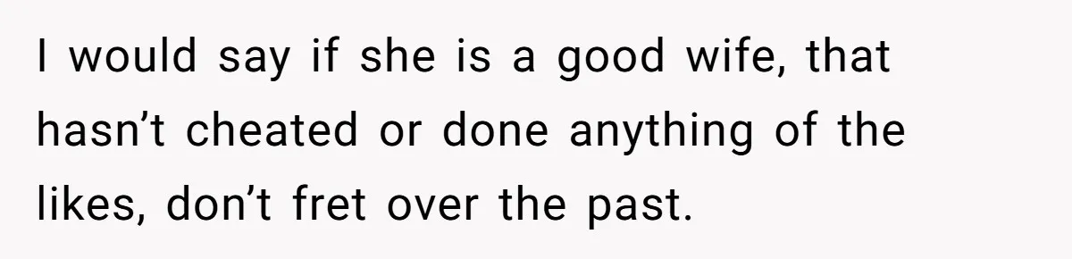 I would say if she is a good wife, that hasn’t cheated or done anything of the likes, don’t fret over the past.