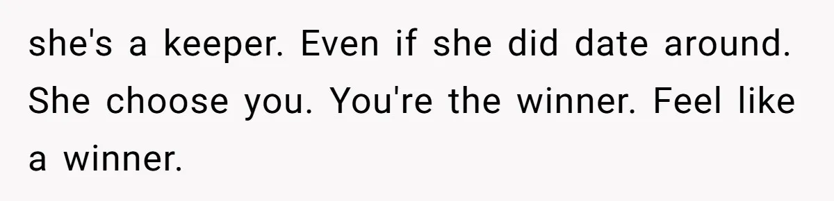 she's a keeper. Even if she did date around. She choose you. You're the winner. Feel like a winner.