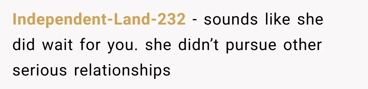 Independent-Land-232 − sounds like she did wait for you. she didn’t pursue other serious relationships