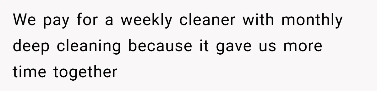 We pay for a weekly cleaner with monthly deep cleaning because it gave us more time together