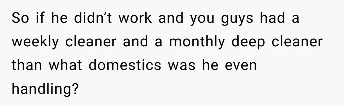 So if he didn’t work and you guys had a weekly cleaner and a monthly deep cleaner than what domestics was he even handling?