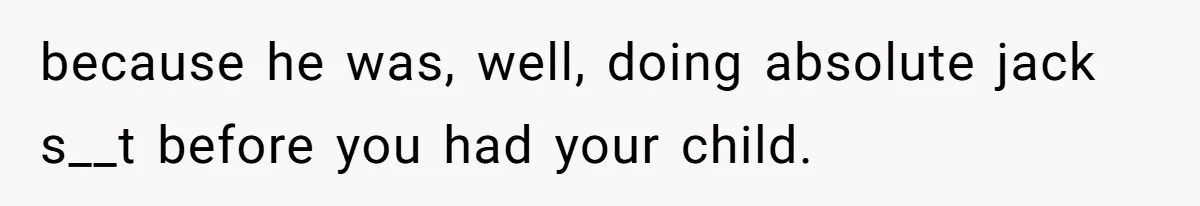 because he was, well, doing absolute jack s__t before you had your child.