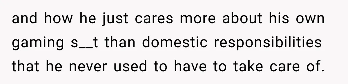 and how he just cares more about his own gaming s__t than domestic responsibilities that he never used to have to take care of.