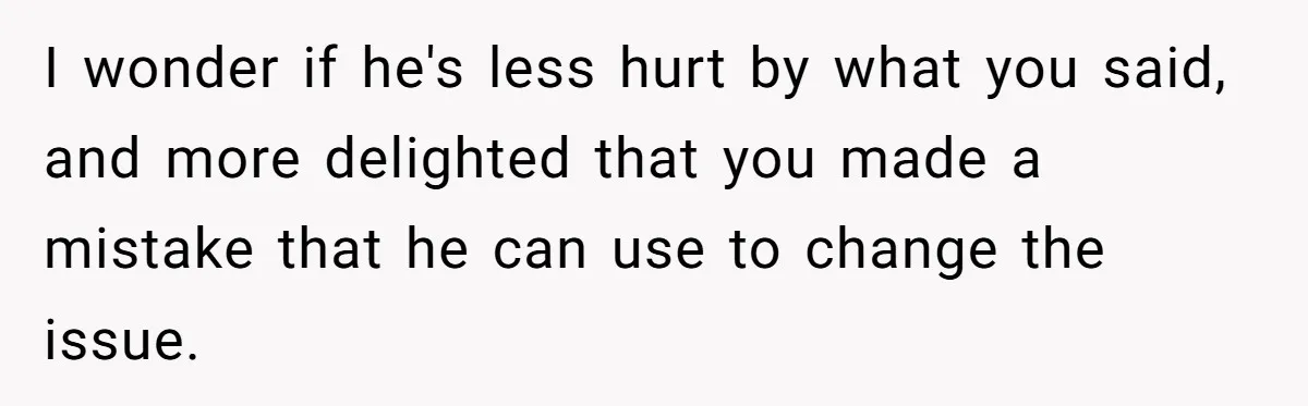 I wonder if he's less hurt by what you said, and more delighted that you made a mistake that he can use to change the issue.