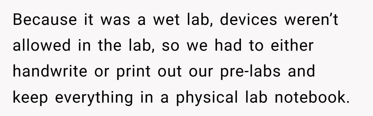 Because it was a wet lab, devices weren’t allowed in the lab, so we had to either handwrite or print out our pre-labs and keep everything in a physical lab...