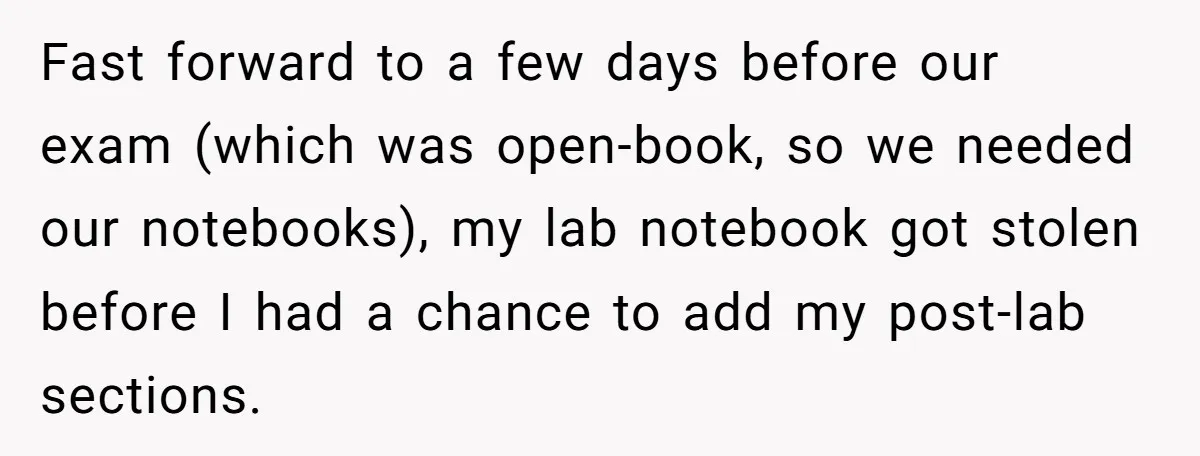 Fast forward to a few days before our exam (which was open-book, so we needed our notebooks), my lab notebook got stolen before I had a chance to add my...