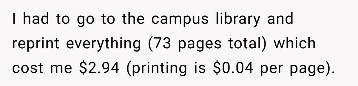 I had to go to the campus library and reprint everything (73 pages total) which cost me $2.94 (printing is $0.04 per page).