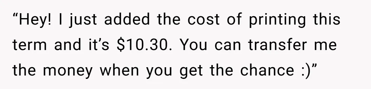 “Hey! I just added the cost of printing this term and it’s $10.30. You can transfer me the money when you get the chance :)”