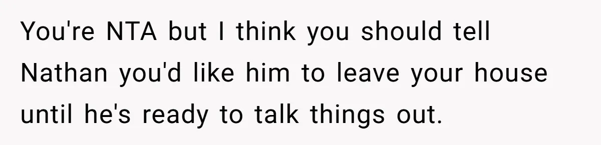 You're NTA but I think you should tell Nathan you'd like him to leave your house until he's ready to talk things out.