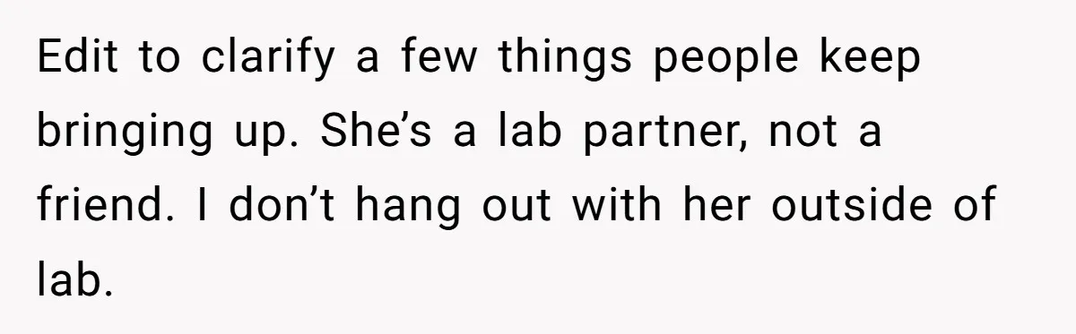 Edit to clarify a few things people keep bringing up. She’s a lab partner, not a friend. I don’t hang out with her outside of lab.