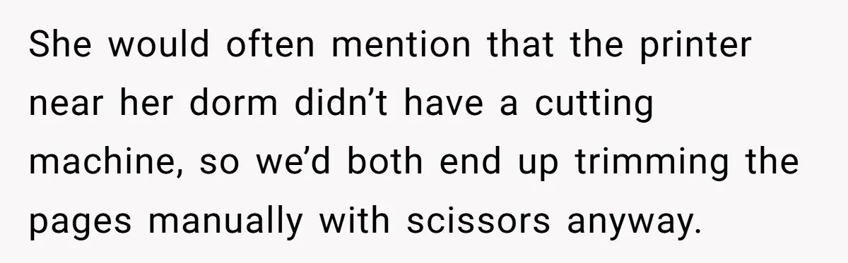 She would often mention that the printer near her dorm didn’t have a cutting machine, so we’d both end up trimming the pages manually with scissors anyway.