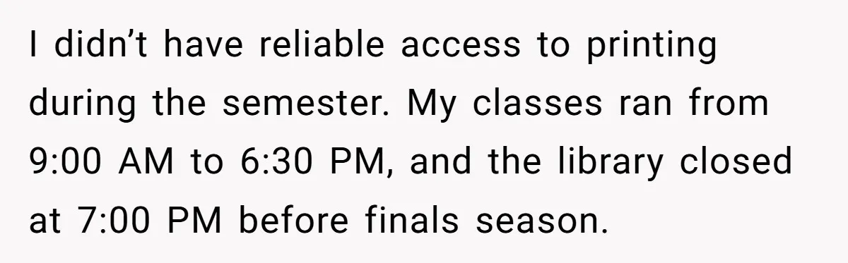 I didn’t have reliable access to printing during the semester. My classes ran from 9:00 AM to 6:30 PM, and the library closed at 7:00 PM before finals season.