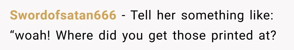 Swordofsatan666 − Tell her something like: “woah! Where did you get those printed at?