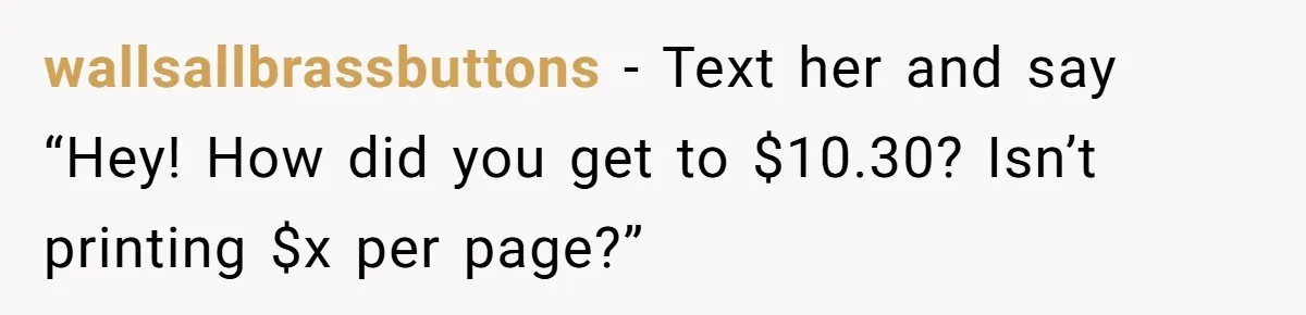 wallsallbrassbuttons − Text her and say “Hey! How did you get to $10.30? Isn’t printing $x per page?”
