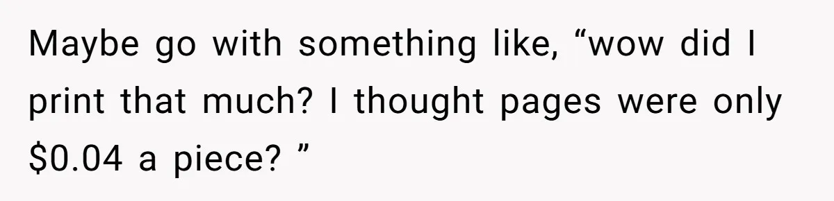 Maybe go with something like, “wow did I print that much? I thought pages were only $0.04 a piece? ”