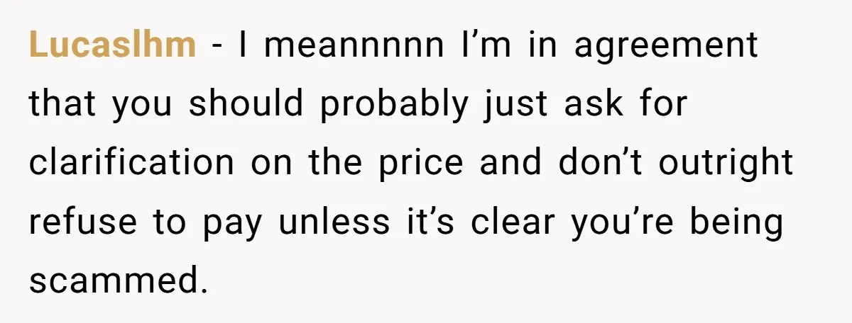 Lucaslhm − I meannnnn I’m in agreement that you should probably just ask for clarification on the price and don’t outright refuse to pay unless it’s clear you’re being scammed.