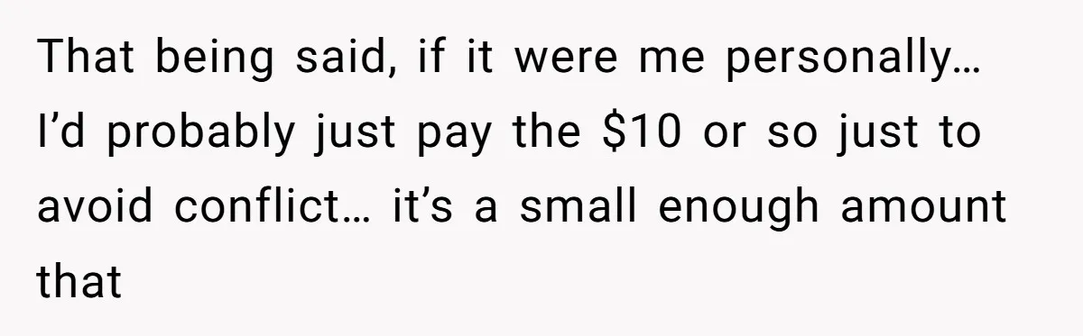 That being said, if it were me personally… I’d probably just pay the $10 or so just to avoid conflict… it’s a small enough amount that