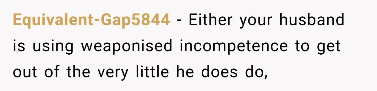 Equivalent-Gap5844 − Either your husband is using weaponised incompetence to get out of the very little he does do,