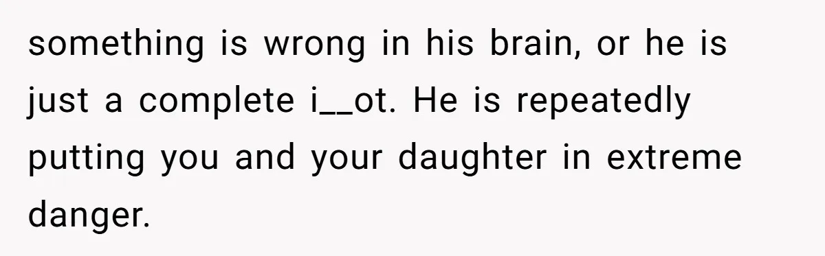 something is wrong in his brain, or he is just a complete i__ot. He is repeatedly putting you and your daughter in extreme danger.