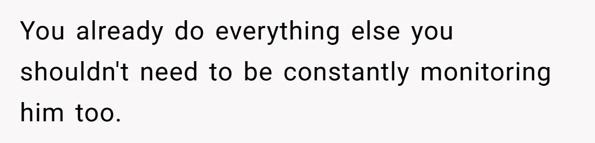 You already do everything else you shouldn't need to be constantly monitoring him too.