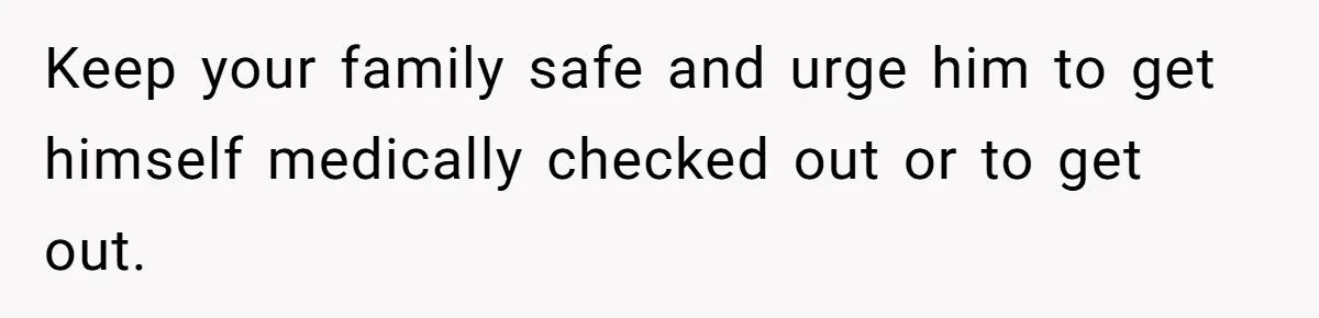 Keep your family safe and urge him to get himself medically checked out or to get out.
