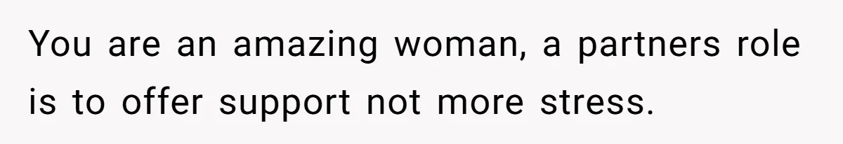 You are an amazing woman, a partners role is to offer support not more stress.