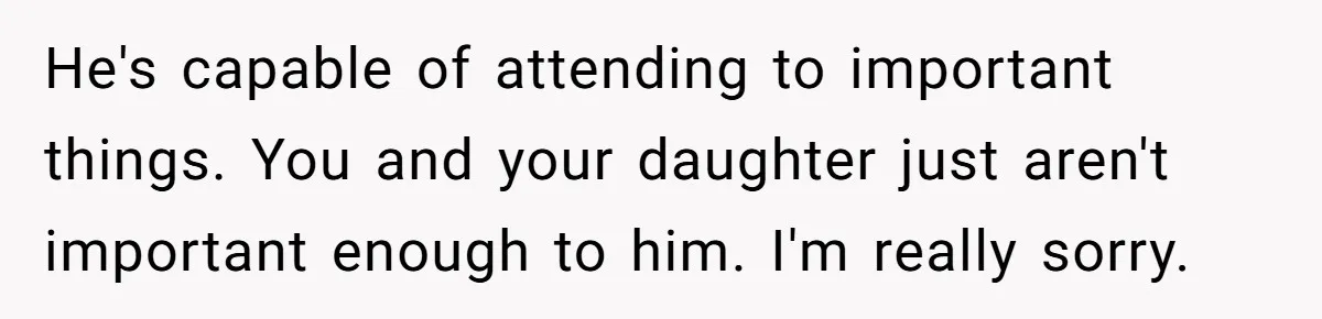 He's capable of attending to important things. You and your daughter just aren't important enough to him. I'm really sorry.