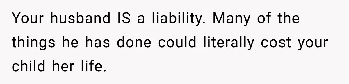 Your husband IS a liability. Many of the things he has done could literally cost your child her life.