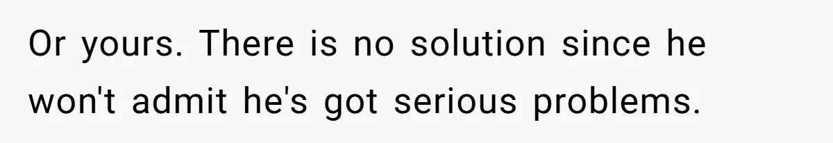 Or yours. There is no solution since he won't admit he's got serious problems.