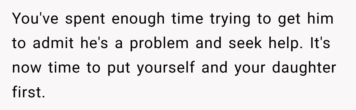 You've spent enough time trying to get him to admit he's a problem and seek help. It's now time to put yourself and your daughter first.